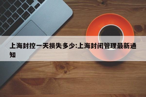 上海封控一天损失多少:上海封闭管理最新通知
