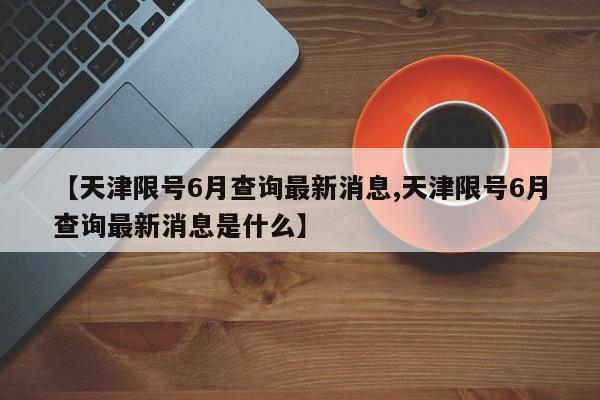 【天津限号6月查询最新消息,天津限号6月查询最新消息是什么】