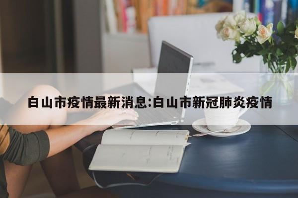 白山市疫情最新消息:白山市新冠肺炎疫情