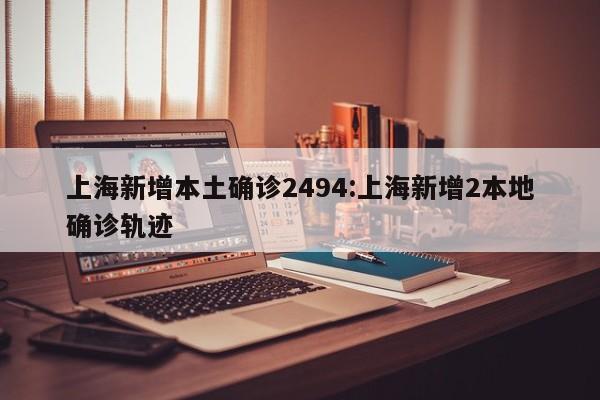上海新增本土确诊2494:上海新增2本地确诊轨迹