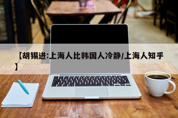 【胡锡进:上海人比韩国人冷静/上海人知乎】