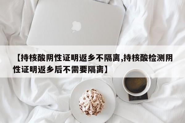 【持核酸阴性证明返乡不隔离,持核酸检测阴性证明返乡后不需要隔离】