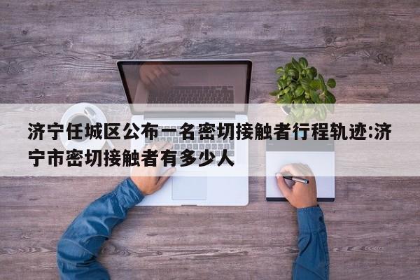 济宁任城区公布一名密切接触者行程轨迹:济宁市密切接触者有多少人