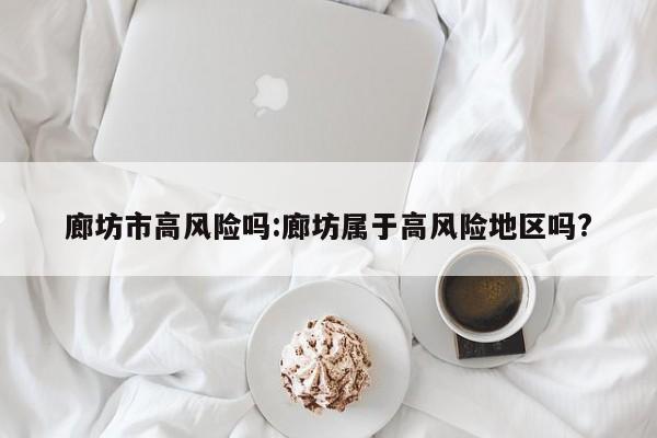 廊坊市高风险吗:廊坊属于高风险地区吗?