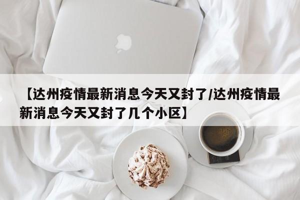 【达州疫情最新消息今天又封了/达州疫情最新消息今天又封了几个小区】