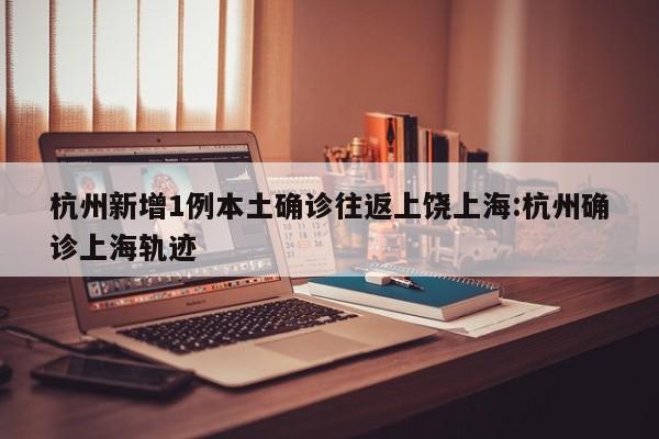 杭州新增1例本土确诊往返上饶上海:杭州确诊上海轨迹