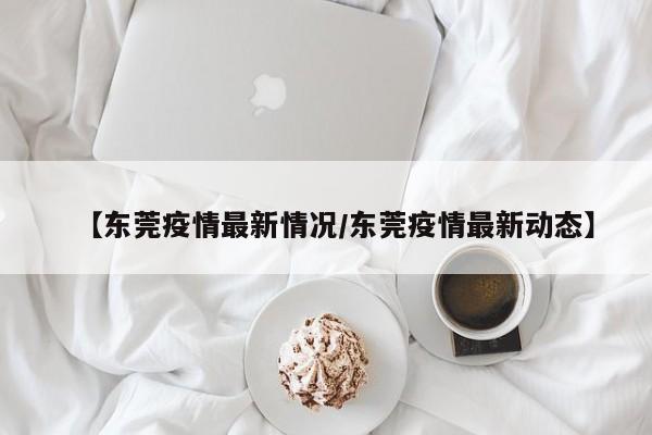 【东莞疫情最新情况/东莞疫情最新动态】