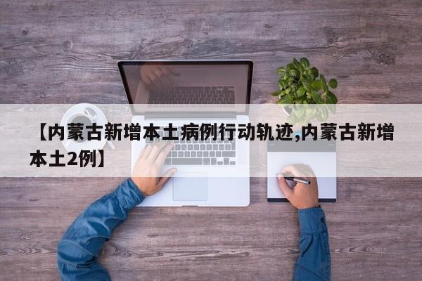 【内蒙古新增本土病例行动轨迹,内蒙古新增本土2例】