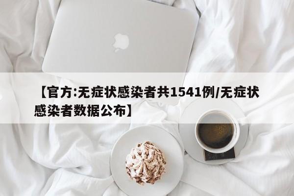【官方:无症状感染者共1541例/无症状感染者数据公布】