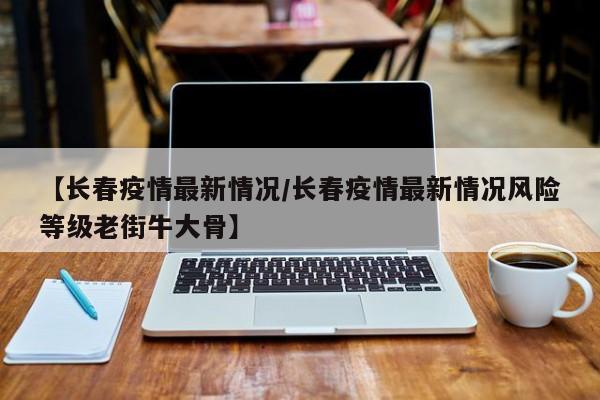 【长春疫情最新情况/长春疫情最新情况风险等级老街牛大骨】