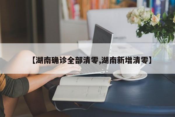 【湖南确诊全部清零,湖南新增清零】