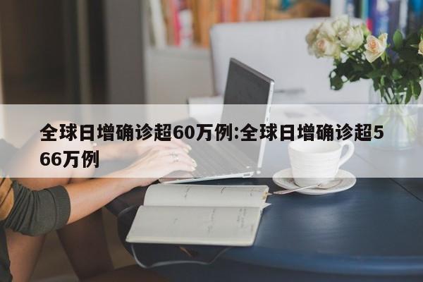 全球日增确诊超60万例:全球日增确诊超566万例