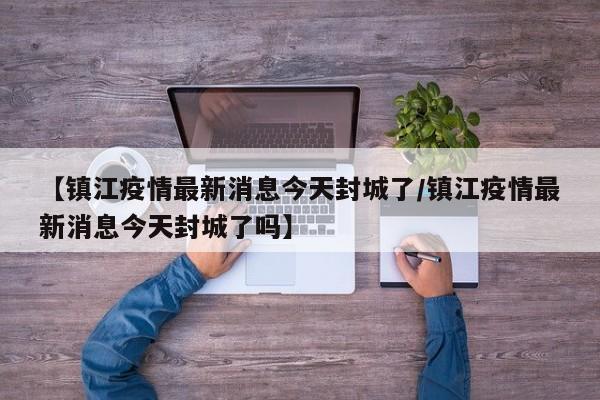 【镇江疫情最新消息今天封城了/镇江疫情最新消息今天封城了吗】