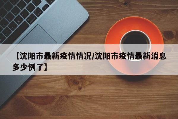 【沈阳市最新疫情情况/沈阳市疫情最新消息多少例了】