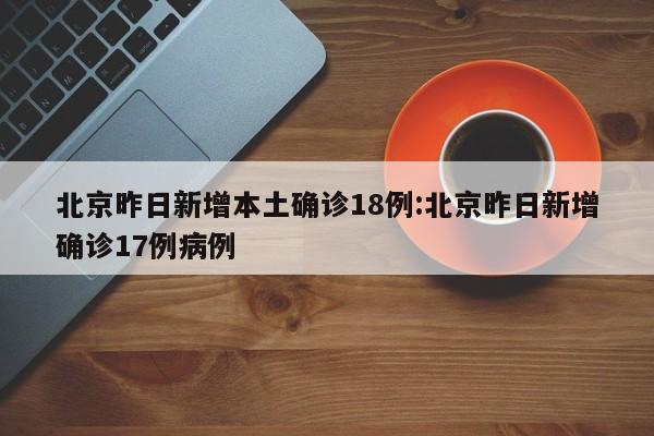 北京昨日新增本土确诊18例:北京昨日新增确诊17例病例