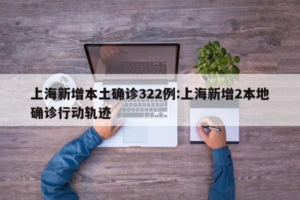 上海新增本土确诊322例:上海新增2本地确诊行动轨迹