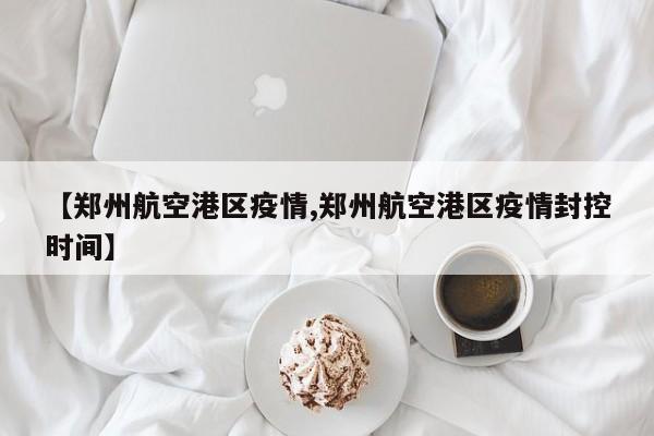 【郑州航空港区疫情,郑州航空港区疫情封控时间】