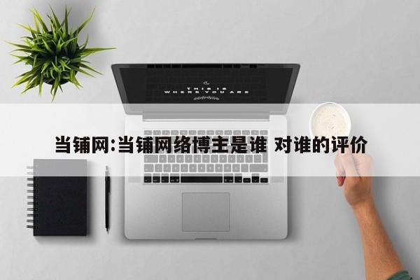 当铺网:当铺网络博主是谁 对谁的评价