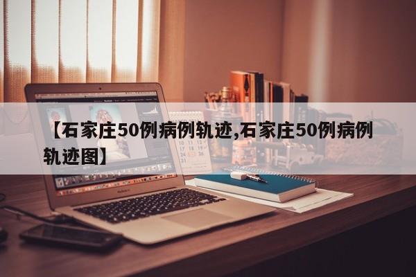 【石家庄50例病例轨迹,石家庄50例病例轨迹图】