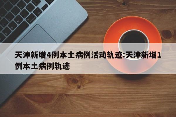 天津新增4例本土病例活动轨迹:天津新增1例本土病例轨迹