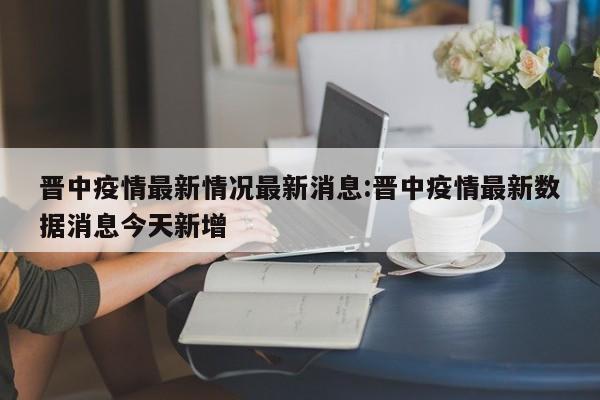 晋中疫情最新情况最新消息:晋中疫情最新数据消息今天新增
