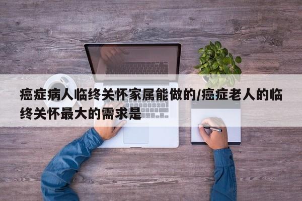 癌症病人临终关怀家属能做的/癌症老人的临终关怀最大的需求是