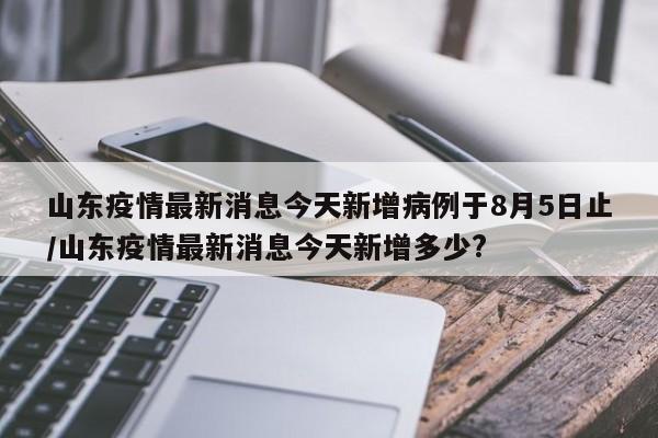 山东疫情最新消息今天新增病例于8月5日止/山东疫情最新消息今天新增多少?