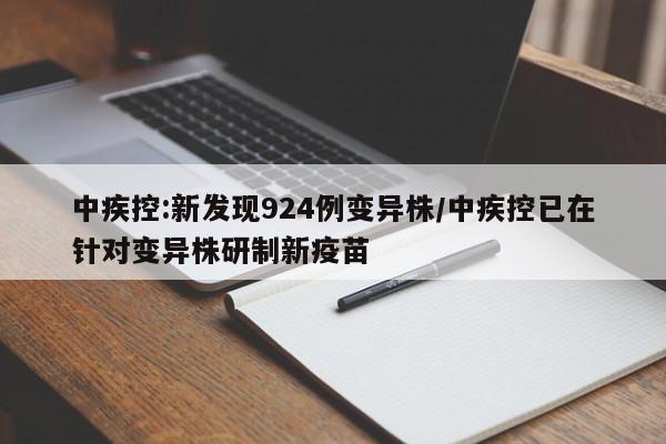中疾控:新发现924例变异株/中疾控已在针对变异株研制新疫苗