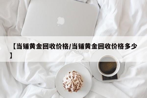 【当铺黄金回收价格/当铺黄金回收价格多少】
