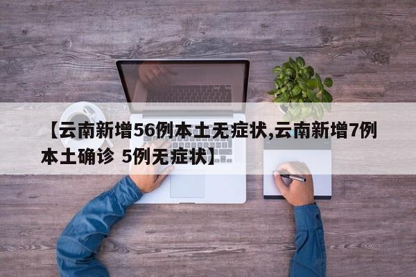 【云南新增56例本土无症状,云南新增7例本土确诊 5例无症状】