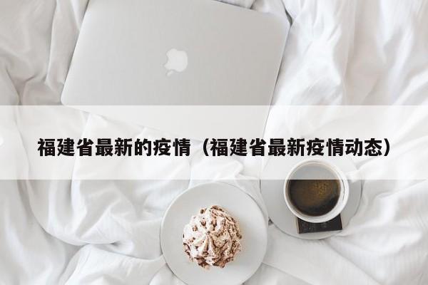 福建省最新的疫情（福建省最新疫情动态）