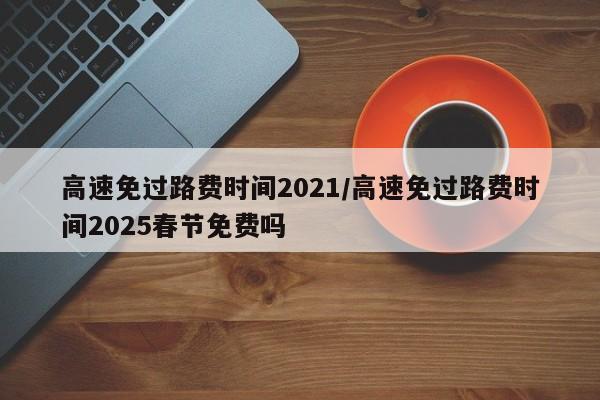 高速免过路费时间2021/高速免过路费时间2025春节免费吗
