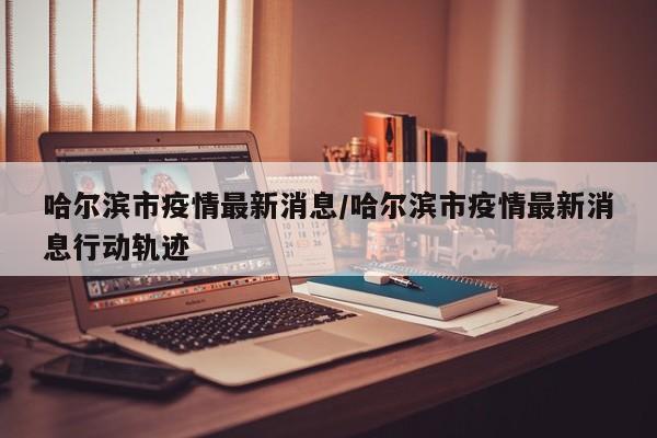 哈尔滨市疫情最新消息/哈尔滨市疫情最新消息行动轨迹