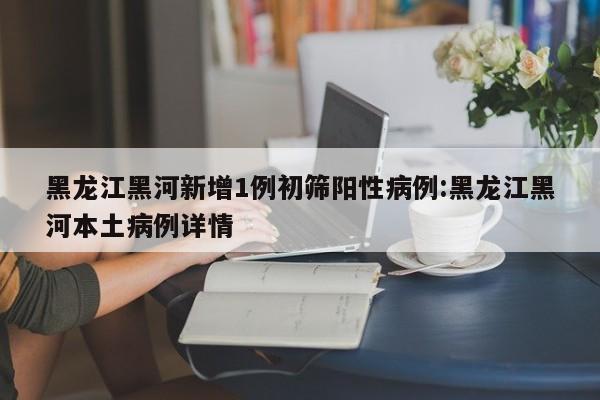 黑龙江黑河新增1例初筛阳性病例:黑龙江黑河本土病例详情