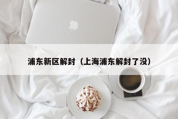 浦东新区解封（上海浦东解封了没）