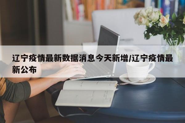辽宁疫情最新数据消息今天新增/辽宁疫情最新公布