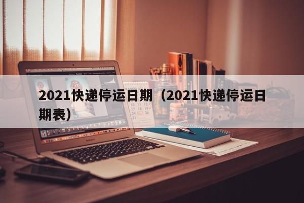 2021快递停运日期（2021快递停运日期表）
