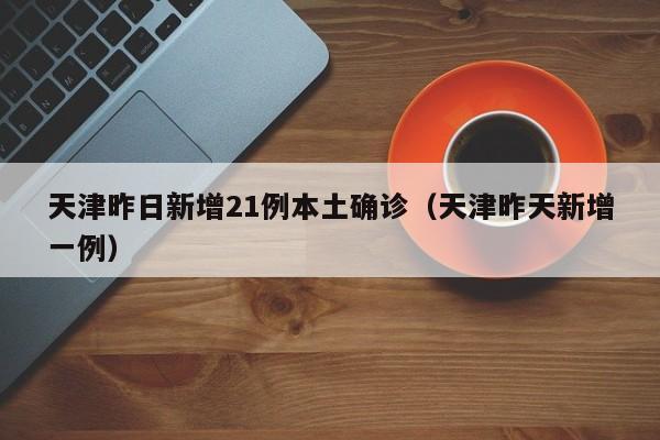 天津昨日新增21例本土确诊（天津昨天新增一例）