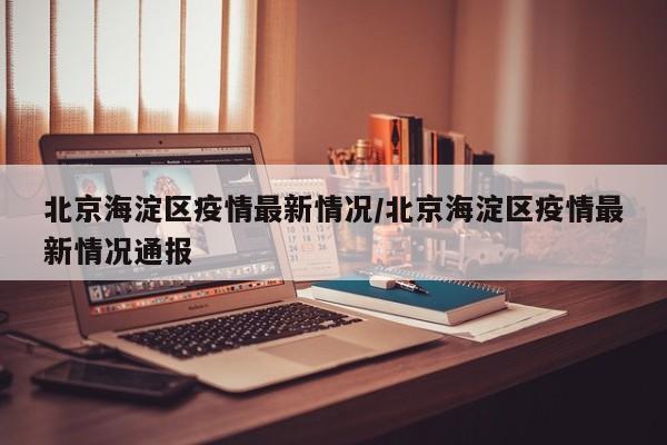 北京海淀区疫情最新情况/北京海淀区疫情最新情况通报