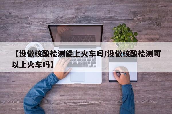 【没做核酸检测能上火车吗/没做核酸检测可以上火车吗】