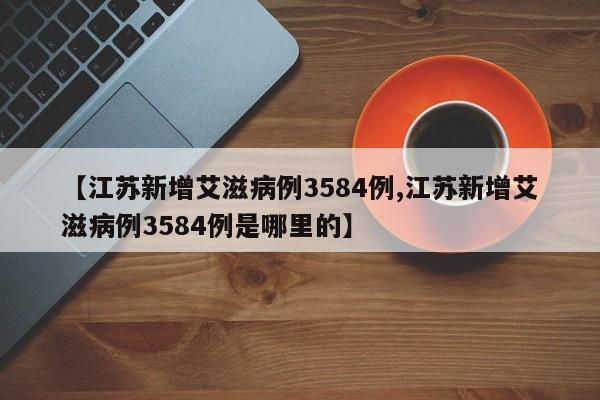 【江苏新增艾滋病例3584例,江苏新增艾滋病例3584例是哪里的】