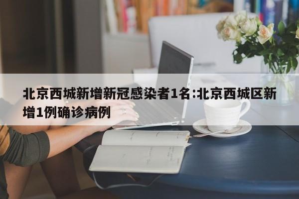 北京西城新增新冠感染者1名:北京西城区新增1例确诊病例