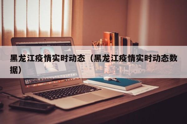 黑龙江疫情实时动态（黑龙江疫情实时动态数据）