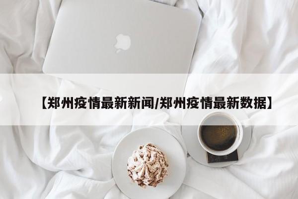 【郑州疫情最新新闻/郑州疫情最新数据】