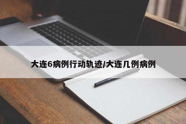 大连6病例行动轨迹/大连几例病例