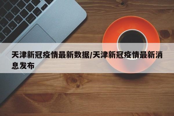 天津新冠疫情最新数据/天津新冠疫情最新消息发布