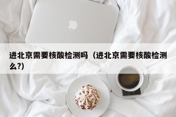 进北京需要核酸检测吗（进北京需要核酸检测么?）