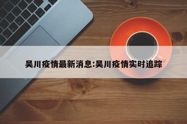 吴川疫情最新消息:吴川疫情实时追踪