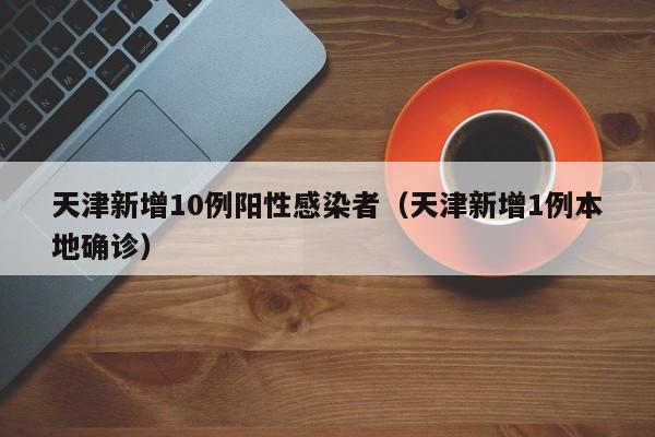 天津新增10例阳性感染者（天津新增1例本地确诊）