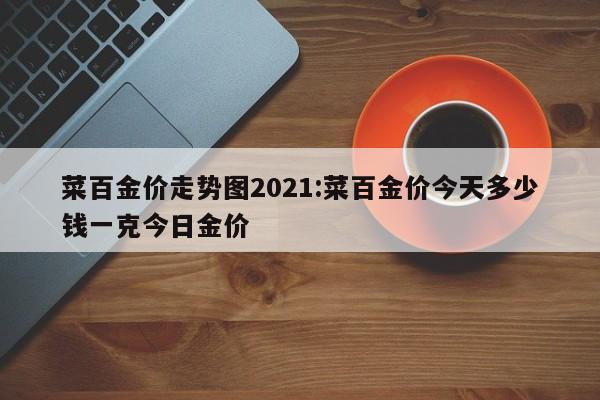 菜百金价走势图2021:菜百金价今天多少钱一克今日金价